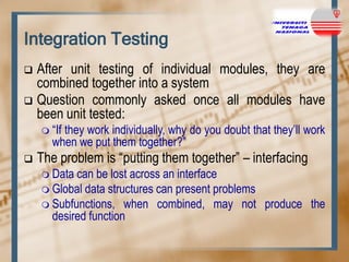 Integration Testing
After unit testing of individual modules, they are
combined together into a system
 Question commonly asked once all modules have
been unit tested:


 “If

they work individually, why do you doubt that they‟ll work
when we put them together?”



The problem is “putting them together” – interfacing
 Data

can be lost across an interface
 Global data structures can present problems
 Subfunctions, when combined, may not produce the
desired function

 