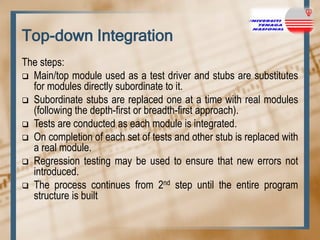 Top-down Integration
The steps:
 Main/top module used as a test driver and stubs are substitutes
for modules directly subordinate to it.
 Subordinate stubs are replaced one at a time with real modules
(following the depth-first or breadth-first approach).
 Tests are conducted as each module is integrated.
 On completion of each set of tests and other stub is replaced with
a real module.
 Regression testing may be used to ensure that new errors not
introduced.
 The process continues from 2nd step until the entire program
structure is built

 