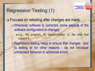 Regression Testing (1)


Focuses on retesting after changes are made
 Whenever

software is corrected, some aspects of the
software configuration is changed


e.g., the program, its documentation, or the data that
support it

 Regression

testing helps to ensure that changes - due
to testing or for other reasons - do not introduce
unintended behavior or additional errors

 
