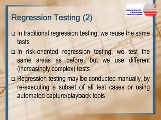Regression Testing (2)
In traditional regression testing, we reuse the same
tests
 In risk-oriented regression testing, we test the
same areas as before, but we use different
(increasingly complex) tests
 Regression testing may be conducted manually, by
re-executing a subset of all test cases or using
automated capture/playback tools


 
