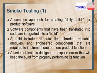 Smoke Testing (1)
A common approach for creating “daily builds” for
product software
 Software components that have been translated into
code are integrated into a “build”
 A build includes all data files, libraries, reusable
modules, and engineered components that are
required to implement one or more product functions
 A series of tests is designed to expose errors that will
keep the build from properly performing its function


 