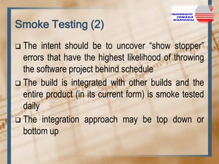 Smoke Testing (2)
The intent should be to uncover “show stopper”
errors that have the highest likelihood of throwing
the software project behind schedule
 The build is integrated with other builds and the
entire product (in its current form) is smoke tested
daily
 The integration approach may be top down or
bottom up


 