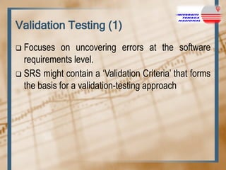 Validation Testing (1)
Focuses on uncovering errors at the software
requirements level.
 SRS might contain a „Validation Criteria‟ that forms
the basis for a validation-testing approach


 