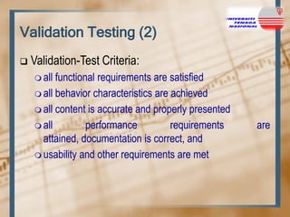 Validation Testing (2)


Validation-Test Criteria:
 all

functional requirements are satisfied
 all behavior characteristics are achieved
 all content is accurate and properly presented
 all
performance
requirements
attained, documentation is correct, and
 usability and other requirements are met

are

 