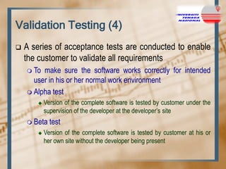 Validation Testing (4)


A series of acceptance tests are conducted to enable
the customer to validate all requirements
 To

make sure the software works correctly for intended
user in his or her normal work environment
 Alpha test


Version of the complete software is tested by customer under the
supervision of the developer at the developer‟s site

 Beta


test

Version of the complete software is tested by customer at his or
her own site without the developer being present

 