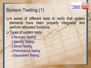 System Testing (1)
A series of different tests to verify that system
elements have been properly integrated and
perform allocated functions.
 Types of system tests:


 Recovery

Testing
 Security Testing
 Stress Testing
 Performance Testing
 Deployment Testing

 