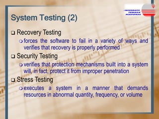 System Testing (2)


Recovery Testing
 forces

the software to fail in a variety of ways and
verifies that recovery is properly performed



Security Testing
 verifies

that protection mechanisms built into a system
will, in fact, protect it from improper penetration



Stress Testing
 executes

a system in a manner that demands
resources in abnormal quantity, frequency, or volume

 