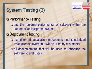 System Testing (3)


Performance Testing
 test

the run-time performance of software within the
context of an integrated system



Deployment Testing
 examines

all installation procedures and specialized
installation software that will be used by customers
 all documentation that will be used to introduce the
software to end users

 