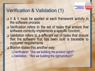 Verification & Validation (1)
V & V must be applied at each framework activity in
the software process
 Verification refers to the set of tasks that ensure that
software correctly implements a specific function
 Validation refers to a different set of tasks that ensure
that the software that has been built is traceable to
customer requirements
 Boehm states this another way:


 Verification:

"Are we building the product right?"
 Validation: "Are we building the right product?”

 