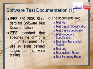 Software Test Documentation (1)
IEEE 829 2008 Standard for Software Test
Documentation
 IEEE standard that
specifies the form of a
set of documents for
use in eight defined
stages of software
testing




The documents are:
 Test

Plan
 Test Design Specification
 Test Case Specification
 Test Procedure
Specification
 Test Item Transmittal
Report
 Test Log
 Test Incident Report
 Test Summary Report

 