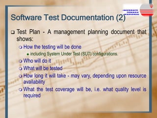 Software Test Documentation (2)


Test Plan - A management planning document that
shows:
 How


the testing will be done

including System Under Test (SUT) configurations.

 Who

will do it
 What will be tested
 How long it will take - may vary, depending upon resource
availability
 What the test coverage will be, i.e. what quality level is
required

 