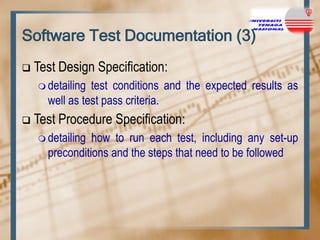 Software Test Documentation (3)


Test Design Specification:
 detailing

test conditions and the expected results as
well as test pass criteria.



Test Procedure Specification:
 detailing

how to run each test, including any set-up
preconditions and the steps that need to be followed

 
