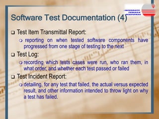 Software Test Documentation (4)


Test Item Transmittal Report:




reporting on when tested software components have
progressed from one stage of testing to the next

Test Log:
 recording

which tests cases were run, who ran them, in
what order, and whether each test passed or failed



Test Incident Report:
 detailing,

for any test that failed, the actual versus expected
result, and other information intended to throw light on why
a test has failed.

 