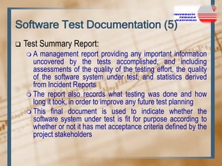 Software Test Documentation (5)


Test Summary Report:
A

management report providing any important information
uncovered by the tests accomplished, and including
assessments of the quality of the testing effort, the quality
of the software system under test, and statistics derived
from Incident Reports
 The report also records what testing was done and how
long it took, in order to improve any future test planning
 This final document is used to indicate whether the
software system under test is fit for purpose according to
whether or not it has met acceptance criteria defined by the
project stakeholders

 