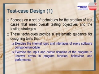 Test-case Design (1)
Focuses on a set of techniques for the creation of test
cases that meet overall testing objectives and the
testing strategies
 These techniques provide a systematic guidance for
designing tests that


 Exercise

the internal logic and interfaces of every software
component/module
 Exercise the input and output domains of the program to
uncover errors in program function, behaviour, and
performance

 