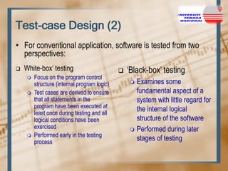 Test-case Design (2)
• For conventional application, software is tested from two
perspectives:


White-box‟ testing





Focus on the program control
structure (internal program logic)
Test cases are derived to ensure
that all statements in the
program have been executed at
least once during testing and all
logical conditions have been
exercised
Performed early in the testing
process



„Black-box‟ testing
Examines some
fundamental aspect of a
system with little regard for
the internal logical
structure of the software
 Performed during later
stages of testing


 