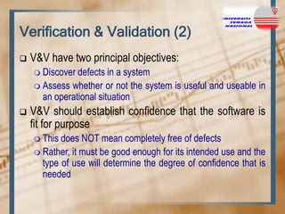 Verification & Validation (2)


V&V have two principal objectives:
 Discover

defects in a system
 Assess whether or not the system is useful and useable in
an operational situation


V&V should establish confidence that the software is
fit for purpose
 This

does NOT mean completely free of defects
 Rather, it must be good enough for its intended use and the
type of use will determine the degree of confidence that is
needed

 