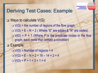 Deriving Test Cases: Example


Ways to calculate V(G):
 V(G)

= the number of regions of the flow graph.
 V(G) = E – N + 2 ( Where “E” are edges & “N” are nodes)
 V(G) = P + 1 (Where P is the predicate nodes in the flow
graph, each node that contain a condition)


Example:
 V(G)

= Number of regions = 4
 V(G) = E – N + 2 = 16 – 14 + 2 = 4
 V(G) = P + 1 = 3 + 1 = 4

 