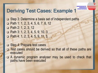 Deriving Test Cases: Example 1









Step 3: Determine a basis set of independent paths
Path 1: 1, 2, 3, 4, 5, 6, 7, 8, 12
Path 2: 1, 2, 3, 12
Path 3: 1, 2, 3, 4, 5, 9, 10, 3, …
Path 4: 1, 2, 3, 4, 5, 9, 11, 3, …
Step 4: Prepare test cases
Test cases should be derived so that all of these paths are
executed
A dynamic program analyser may be used to check that
paths have been executed

 