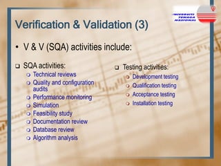 Verification & Validation (3)
• V & V (SQA) activities include:


SQA activities:











Technical reviews
Quality and configuration
audits
Performance monitoring
Simulation
Feasibility study
Documentation review
Database review
Algorithm analysis



Testing activities:






Development testing
Qualification testing
Acceptance testing
Installation testing

 