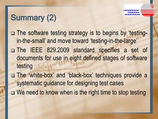 Summary (2)
The software testing strategy is to begins by „testingin-the-small‟ and move toward „testing-in-the-large‟
 The IEEE 829.2009 standard specifies a set of
documents for use in eight defined stages of software
testing
 The „white-box‟ and „black-box‟ techniques provide a
systematic guidance for designing test cases
 We need to know when is the right time to stop testing


 