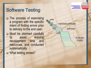 Software Testing






The process of exercising
a program with the specific
intent of finding errors prior
to delivery to the end user
Must be planned carefully
to
avoid
wasting
development time and
resources, and conducted
systematically
What testing shows?

 