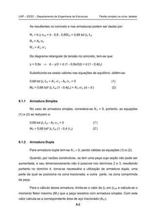 USP – EESC – Departamento de Engenharia de Estruturas Flexão simples na ruína: tabelas
8.2
As resultantes no concreto e nas armaduras podem ser dadas por:
Rc = b y σcd = b . 0,8 . 0,85fcd = 0,68 bd βx fcd
Rs = As σs
R’s = A’s σ’s
Do diagrama retangular de tensão no concreto, tem-se que:
y = 0,8x ⇒ d – y/2 = d (1 - 0,8x/2d) = d (1 - 0,4βx)
Substituindo-se esses valores nas equações de equilíbrio, obtêm-se:
0,68 bd βx fcd + A’s σ’s - As σ s = 0 (1)
Md = 0,68 bd² βx fcd (1 - 0,4βx) + A’s σ’s (d – d’) (2)
8.1.1 Armadura Simples
No caso de armadura simples, considera-se A’s = 0; portanto, as equações
(1) e (2) se reduzem a:
0,68 bd βx fcd - As σ s = 0 (1’)
Md = 0,68 bd² βx fcd (1 - 0,4 β x) (2’)
8.1.2 Armadura Dupla
Para armadura dupla tem-se A’s ≠ 0, sendo válidas as equações (1) e (2).
Quando, por razões construtivas, se tem uma peça cuja seção não pode ser
aumentada, e seu dimensionamento não é possível nos domínios 2 e 3, resultando
portanto no domínio 4, torna-se necessária a utilização de armadura dupla, uma
parte da qual se posiciona na zona tracionada, e outra parte, na zona comprimida
da peça.
Para o cálculo dessa armadura, limita-se o valor de βx em βx34 e calcula-se o
momento fletor máximo (M1) que a peça resistiria com armadura simples. Com este
valor calcula-se a correspondente área de aço tracionado (As1).
 