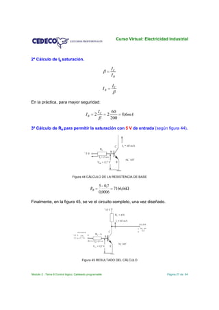Curso Virtual: Electricidad Industrial



2º Cálculo de IB saturación.

                                                                     IC
                                                                     IB

                                                                     IC
                                                            IB


En la práctica, para mayor seguridad:

                                                       IC             60
                                         IB        2             2           0,6mA
                                                                     200

3º Cálculo de RB para permitir la saturación con 5 V de entrada (según figura 44).




                               Figura 44 CÁLCULO DE LA RESISTENCIA DE BASE

                                                       5 0,7
                                              RB              7166,66
                                                       0,0006

Finalmente, en la figura 45, se ve el circuito completo, una vez diseñado.




                                      Figura 45 RESULTADO DEL CÁLCULO



Modulo 2 . Tema 8 Control lógico: Cableado programable                                              Página 27 de 64
 