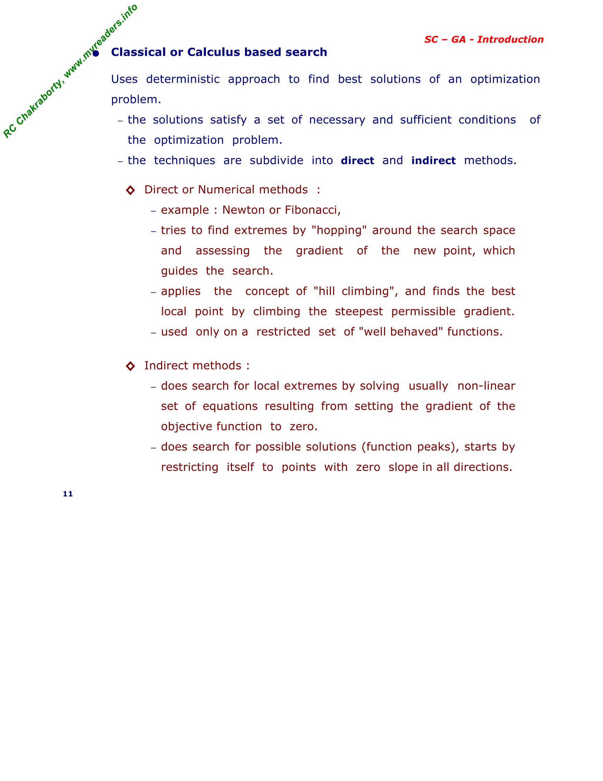 R
C
C
h
a
k
r
a
b
o
r
t
y
,
w
w
w
.
m
y
r
e
a
d
e
r
s
.
i
n
f
o
SC – GA - Introduction
• Classical or Calculus based search
Uses deterministic approach to find best solutions of an optimization
problem.
− the solutions satisfy a set of necessary and sufficient conditions of
the optimization problem.
− the techniques are subdivide into direct and indirect methods.
◊ Direct or Numerical methods :
− example : Newton or Fibonacci,
− tries to find extremes by "hopping" around the search space
and assessing the gradient of the new point, which
guides the search.
− applies the concept of "hill climbing", and finds the best
local point by climbing the steepest permissible gradient.
− used only on a restricted set of "well behaved" functions.
◊ Indirect methods :
− does search for local extremes by solving usually non-linear
set of equations resulting from setting the gradient of the
objective function to zero.
− does search for possible solutions (function peaks), starts by
restricting itself to points with zero slope in all directions.
11
 