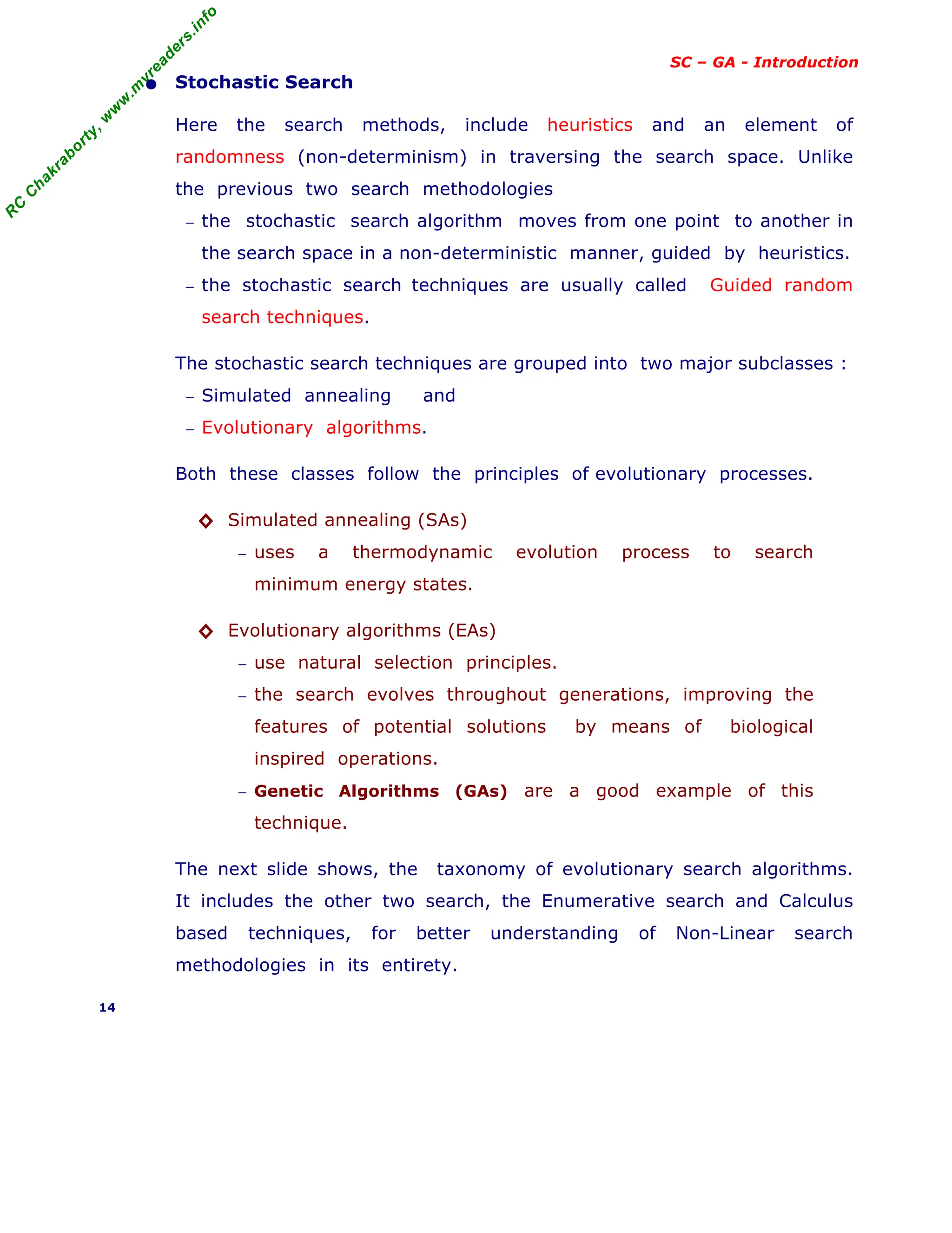 R
C
C
h
a
k
r
a
b
o
r
t
y
,
w
w
w
.
m
y
r
e
a
d
e
r
s
.
i
n
f
o
SC – GA - Introduction
• Stochastic Search
Here the search methods, include heuristics and an element of
randomness (non-determinism) in traversing the search space. Unlike
the previous two search methodologies
− the stochastic search algorithm moves from one point to another in
the search space in a non-deterministic manner, guided by heuristics.
− the stochastic search techniques are usually called Guided random
search techniques.
The stochastic search techniques are grouped into two major subclasses :
− Simulated annealing and
− Evolutionary algorithms.
Both these classes follow the principles of evolutionary processes.
◊ Simulated annealing (SAs)
− uses a thermodynamic evolution process to search
minimum energy states.
◊ Evolutionary algorithms (EAs)
− use natural selection principles.
− the search evolves throughout generations, improving the
features of potential solutions by means of biological
inspired operations.
− Genetic Algorithms (GAs) are a good example of this
technique.
The next slide shows, the taxonomy of evolutionary search algorithms.
It includes the other two search, the Enumerative search and Calculus
based techniques, for better understanding of Non-Linear search
methodologies in its entirety.
14
 