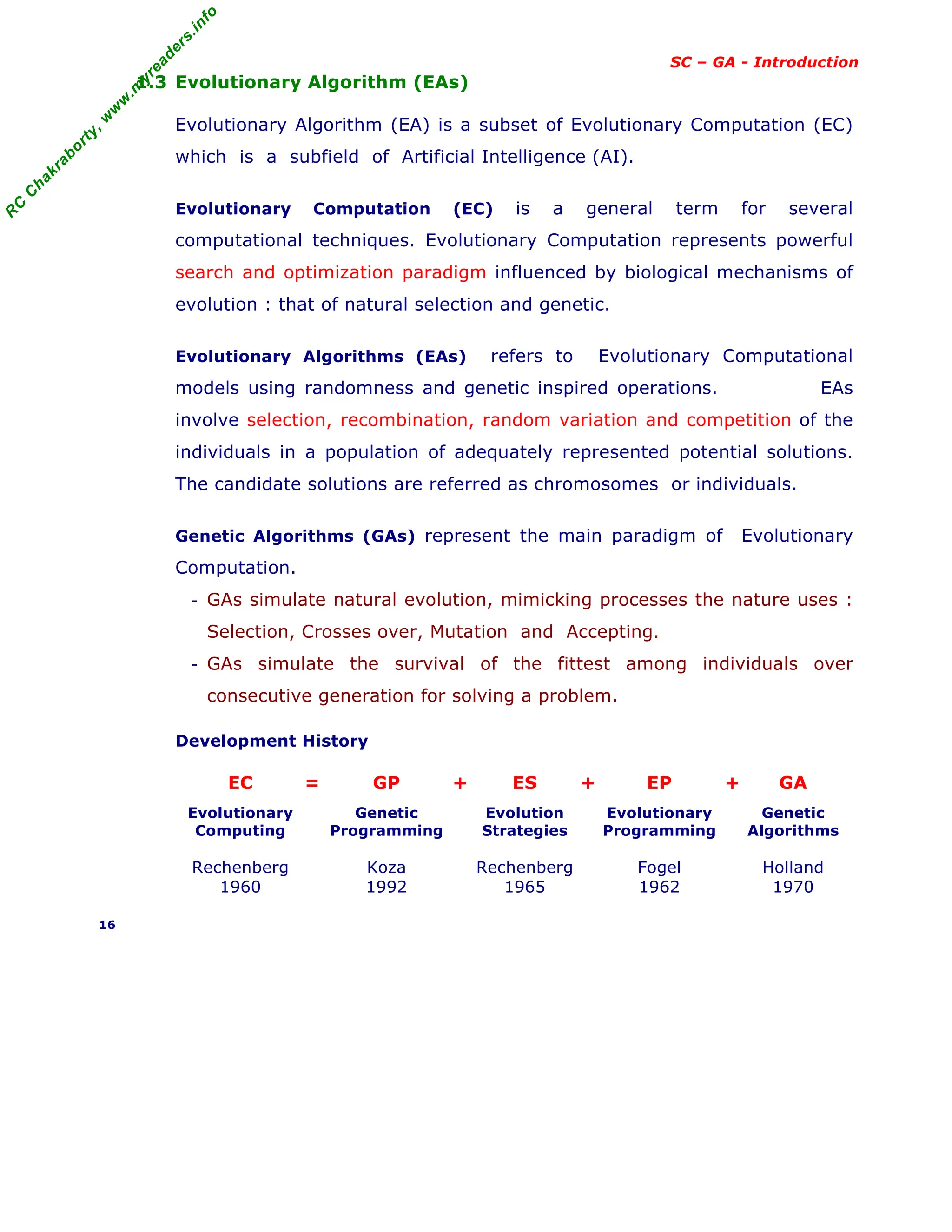 R
C
C
h
a
k
r
a
b
o
r
t
y
,
w
w
w
.
m
y
r
e
a
d
e
r
s
.
i
n
f
o
SC – GA - Introduction
1.3 Evolutionary Algorithm (EAs)
Evolutionary Algorithm (EA) is a subset of Evolutionary Computation (EC)
which is a subfield of Artificial Intelligence (AI).
Evolutionary Computation (EC) is a general term for several
computational techniques. Evolutionary Computation represents powerful
search and optimization paradigm influenced by biological mechanisms of
evolution : that of natural selection and genetic.
Evolutionary Algorithms (EAs) refers to Evolutionary Computational
models using randomness and genetic inspired operations. EAs
involve selection, recombination, random variation and competition of the
individuals in a population of adequately represented potential solutions.
The candidate solutions are referred as chromosomes or individuals.
Genetic Algorithms (GAs) represent the main paradigm of Evolutionary
Computation.
- GAs simulate natural evolution, mimicking processes the nature uses :
Selection, Crosses over, Mutation and Accepting.
- GAs simulate the survival of the fittest among individuals over
consecutive generation for solving a problem.
Development History
EC = GP + ES + EP + GA
Evolutionary
Computing
Genetic
Programming
Evolution
Strategies
Evolutionary
Programming
Genetic
Algorithms
Rechenberg
1960
Koza
1992
Rechenberg
1965
Fogel
1962
Holland
1970
16
 
