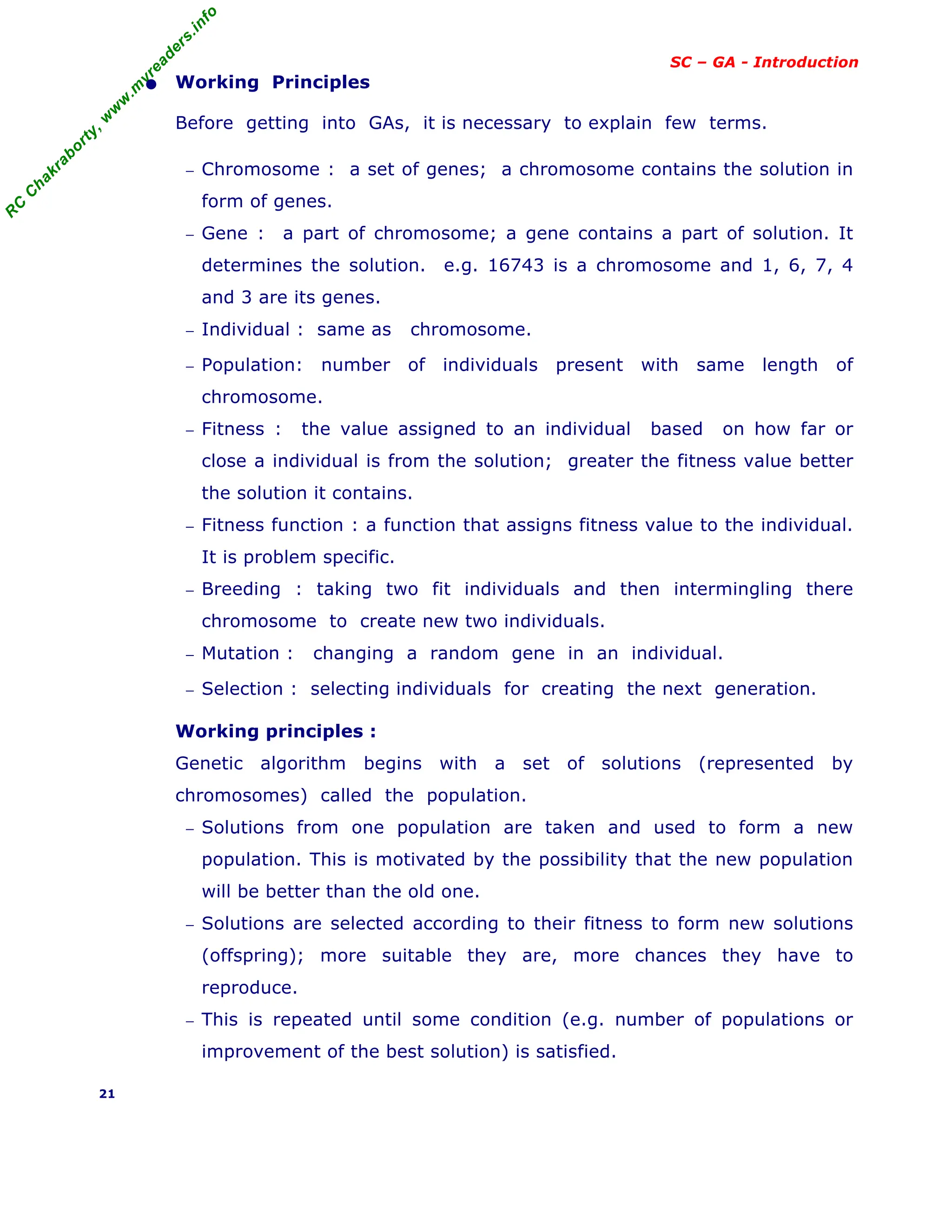 R
C
C
h
a
k
r
a
b
o
r
t
y
,
w
w
w
.
m
y
r
e
a
d
e
r
s
.
i
n
f
o
SC – GA - Introduction
• Working Principles
Before getting into GAs, it is necessary to explain few terms.
− Chromosome : a set of genes; a chromosome contains the solution in
form of genes.
− Gene : a part of chromosome; a gene contains a part of solution. It
determines the solution. e.g. 16743 is a chromosome and 1, 6, 7, 4
and 3 are its genes.
− Individual : same as chromosome.
− Population: number of individuals present with same length of
chromosome.
− Fitness : the value assigned to an individual based on how far or
close a individual is from the solution; greater the fitness value better
the solution it contains.
− Fitness function : a function that assigns fitness value to the individual.
It is problem specific.
− Breeding : taking two fit individuals and then intermingling there
chromosome to create new two individuals.
− Mutation : changing a random gene in an individual.
− Selection : selecting individuals for creating the next generation.
Working principles :
Genetic algorithm begins with a set of solutions (represented by
chromosomes) called the population.
− Solutions from one population are taken and used to form a new
population. This is motivated by the possibility that the new population
will be better than the old one.
− Solutions are selected according to their fitness to form new solutions
(offspring); more suitable they are, more chances they have to
reproduce.
− This is repeated until some condition (e.g. number of populations or
improvement of the best solution) is satisfied.
21
 