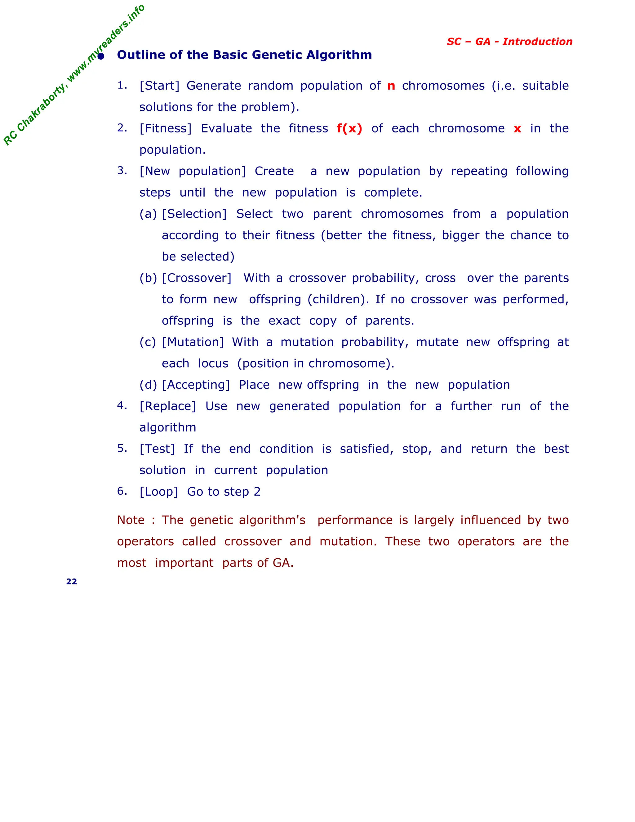 R
C
C
h
a
k
r
a
b
o
r
t
y
,
w
w
w
.
m
y
r
e
a
d
e
r
s
.
i
n
f
o
SC – GA - Introduction
• Outline of the Basic Genetic Algorithm
1. [Start] Generate random population of n chromosomes (i.e. suitable
solutions for the problem).
2. [Fitness] Evaluate the fitness f(x) of each chromosome x in the
population.
3. [New population] Create a new population by repeating following
steps until the new population is complete.
(a) [Selection] Select two parent chromosomes from a population
according to their fitness (better the fitness, bigger the chance to
be selected)
(b) [Crossover] With a crossover probability, cross over the parents
to form new offspring (children). If no crossover was performed,
offspring is the exact copy of parents.
(c) [Mutation] With a mutation probability, mutate new offspring at
each locus (position in chromosome).
(d) [Accepting] Place new offspring in the new population
4. [Replace] Use new generated population for a further run of the
algorithm
5. [Test] If the end condition is satisfied, stop, and return the best
solution in current population
6. [Loop] Go to step 2
Note : The genetic algorithm's performance is largely influenced by two
operators called crossover and mutation. These two operators are the
most important parts of GA.
22
 