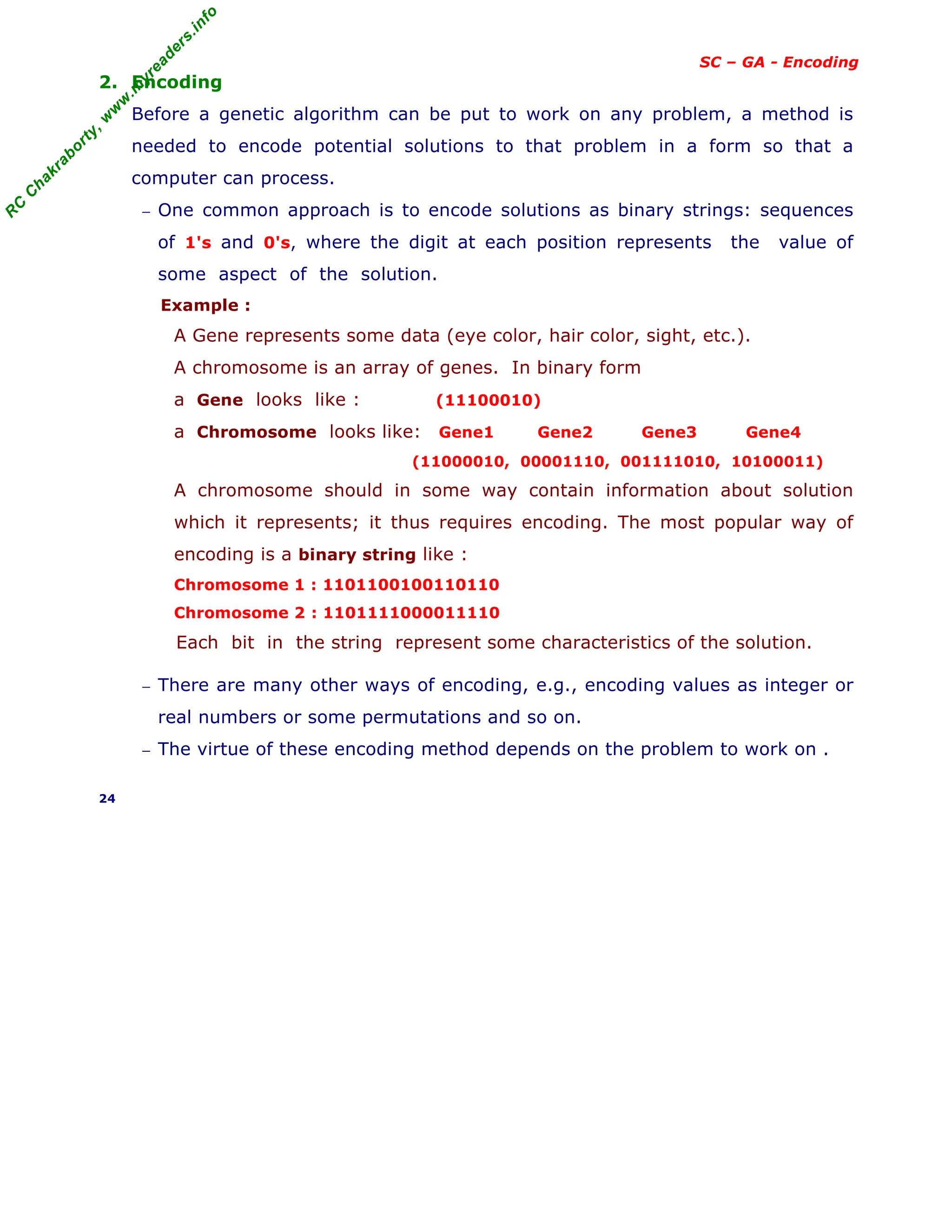 R
C
C
h
a
k
r
a
b
o
r
t
y
,
w
w
w
.
m
y
r
e
a
d
e
r
s
.
i
n
f
o
SC – GA - Encoding
2. Encoding
Before a genetic algorithm can be put to work on any problem, a method is
needed to encode potential solutions to that problem in a form so that a
computer can process.
− One common approach is to encode solutions as binary strings: sequences
of 1's and 0's, where the digit at each position represents the value of
some aspect of the solution.
Example :
A Gene represents some data (eye color, hair color, sight, etc.).
A chromosome is an array of genes. In binary form
a Gene looks like : (11100010)
a Chromosome looks like: Gene1 Gene2 Gene3 Gene4
(11000010, 00001110, 001111010, 10100011)
A chromosome should in some way contain information about solution
which it represents; it thus requires encoding. The most popular way of
encoding is a binary string like :
Chromosome 1 : 1101100100110110
Chromosome 2 : 1101111000011110
Each bit in the string represent some characteristics of the solution.
− There are many other ways of encoding, e.g., encoding values as integer or
real numbers or some permutations and so on.
− The virtue of these encoding method depends on the problem to work on .
24
 