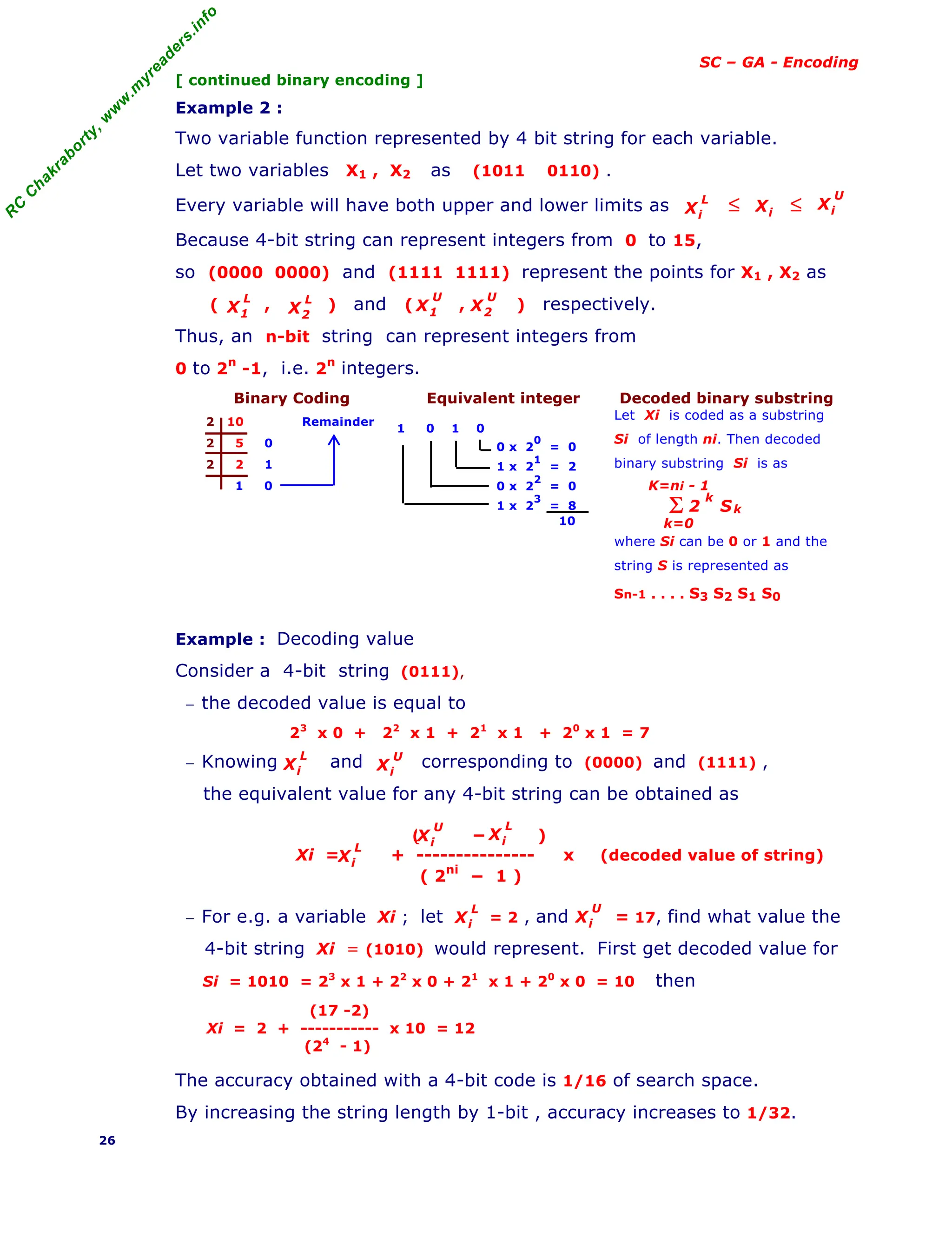 R
C
C
h
a
k
r
a
b
o
r
t
y
,
w
w
w
.
m
y
r
e
a
d
e
r
s
.
i
n
f
o
SC – GA - Encoding
[ continued binary encoding ]
Example 2 :
Two variable function represented by 4 bit string for each variable.
Let two variables X1 , X2 as (1011 0110) .
Every variable will have both upper and lower limits as ≤ ≤
Because 4-bit string can represent integers from 0 to 15,
so (0000 0000) and (1111 1111) represent the points for X1 , X2 as
( , ) and ( , ) respectively.
Thus, an n-bit string can represent integers from
0 to 2n
-1, i.e. 2n
integers.
Binary Coding Equivalent integer Decoded binary substring
1 0 1 0
0 x 2
0
= 0
1 x 2
1
= 2
0 x 2
2
= 0
1 x 2
3
= 8
10
Let Xi is coded as a substring
Si of length ni. Then decoded
binary substring Si is as
where Si can be 0 or 1 and the
string S is represented as
Sn-1 . . . . S3 S2 S1 S0
Example : Decoding value
Consider a 4-bit string (0111),
− the decoded value is equal to
23
x 0 + 22
x 1 + 21
x 1 + 20
x 1 = 7
− Knowing and corresponding to (0000) and (1111) ,
the equivalent value for any 4-bit string can be obtained as
( − )
Xi = + --------------- x (decoded value of string)
( 2ni
− 1 )
− For e.g. a variable Xi ; let = 2 , and = 17, find what value the
4-bit string Xi = (1010) would represent. First get decoded value for
Si = 1010 = 23
x 1 + 22
x 0 + 21
x 1 + 20
x 0 = 10 then
(17 -2)
Xi = 2 + ----------- x 10 = 12
(24
- 1)
The accuracy obtained with a 4-bit code is 1/16 of search space.
By increasing the string length by 1-bit , accuracy increases to 1/32.
26
X
L
i
Xi
X
U
i
X
L
1 X
L
2
X
U
2
X
U
1
2 10 Remainder
2 5 0
2 2 1
1 0
Σ
k=0
K=ni - 1
2
k
Sk
X
L
i X
U
i
X
L
i
X
U
i
X
L
i
X
L
i X
U
i
 
