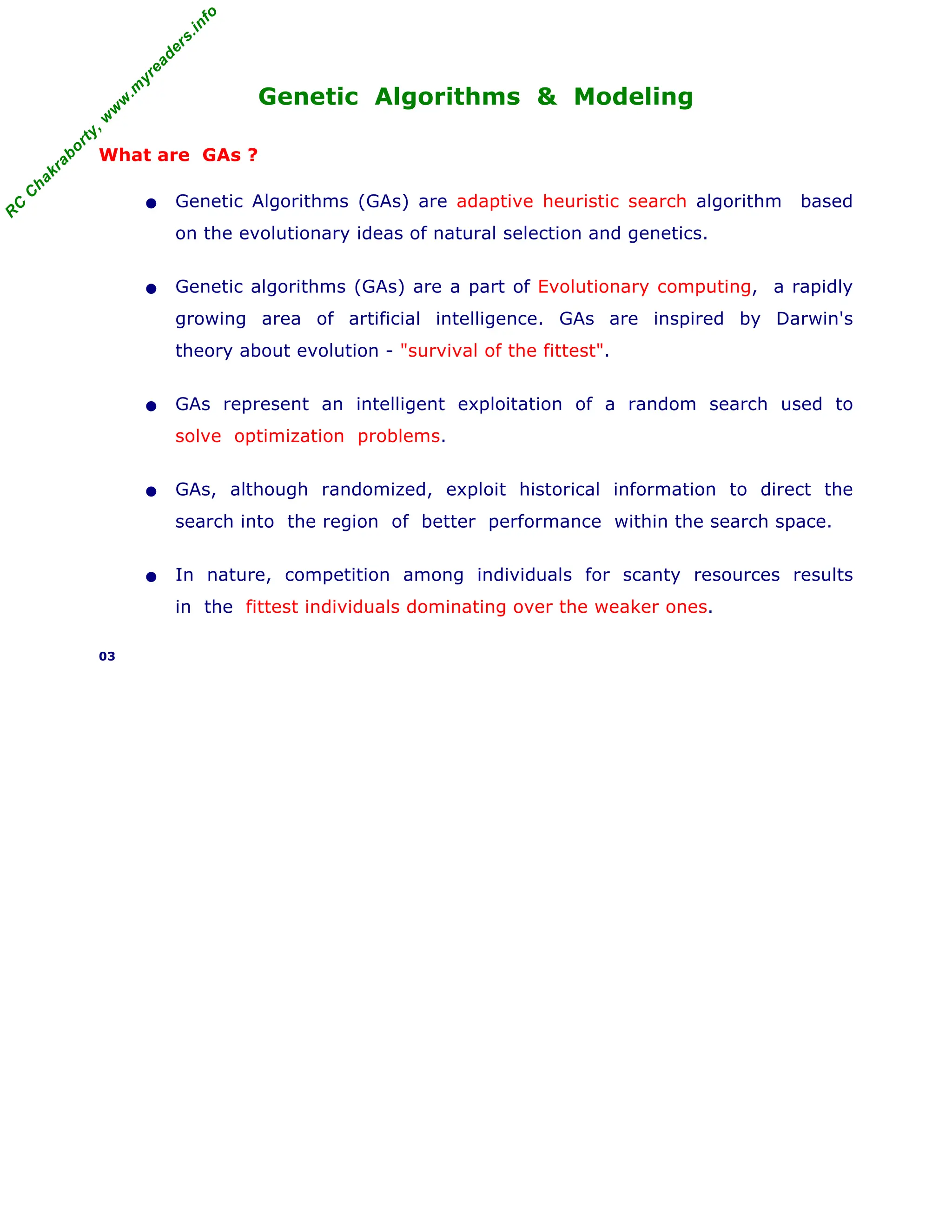 R
C
C
h
a
k
r
a
b
o
r
t
y
,
w
w
w
.
m
y
r
e
a
d
e
r
s
.
i
n
f
o
Genetic Algorithms & Modeling
What are GAs ?
• Genetic Algorithms (GAs) are adaptive heuristic search algorithm based
on the evolutionary ideas of natural selection and genetics.
• Genetic algorithms (GAs) are a part of Evolutionary computing, a rapidly
growing area of artificial intelligence. GAs are inspired by Darwin's
theory about evolution - "survival of the fittest".
• GAs represent an intelligent exploitation of a random search used to
solve optimization problems.
• GAs, although randomized, exploit historical information to direct the
search into the region of better performance within the search space.
• In nature, competition among individuals for scanty resources results
in the fittest individuals dominating over the weaker ones.
03
 