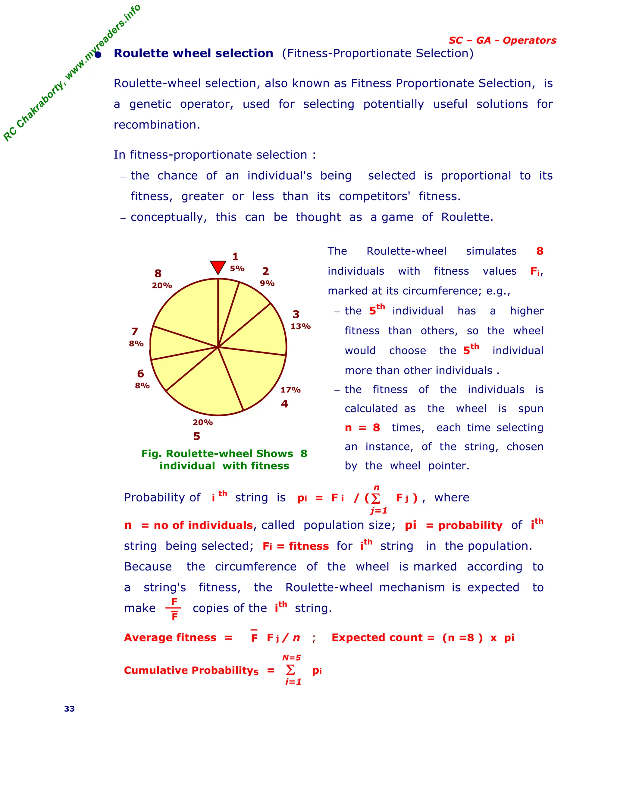 R
C
C
h
a
k
r
a
b
o
r
t
y
,
w
w
w
.
m
y
r
e
a
d
e
r
s
.
i
n
f
o
SC – GA - Operators
• Roulette wheel selection (Fitness-Proportionate Selection)
Roulette-wheel selection, also known as Fitness Proportionate Selection, is
a genetic operator, used for selecting potentially useful solutions for
recombination.
In fitness-proportionate selection :
− the chance of an individual's being selected is proportional to its
fitness, greater or less than its competitors' fitness.
− conceptually, this can be thought as a game of Roulette.
Fig. Roulette-wheel Shows 8
individual with fitness
The Roulette-wheel simulates 8
individuals with fitness values Fi,
marked at its circumference; e.g.,
− the 5th
individual has a higher
fitness than others, so the wheel
would choose the 5th
individual
more than other individuals .
− the fitness of the individuals is
calculated as the wheel is spun
n = 8 times, each time selecting
an instance, of the string, chosen
by the wheel pointer.
Probability of i
th
string is pi = F i / ( F j ) , where
n = no of individuals, called population size; pi = probability of ith
string being selected; Fi = fitness for i
th
string in the population.
Because the circumference of the wheel is marked according to
a string's fitness, the Roulette-wheel mechanism is expected to
make copies of the ith
string.
Average fitness = F j / n ; Expected count = (n =8 ) x pi
Cumulative Probability5 = pi
33
5%
1
9%
2
13%
3
17%
4
8%
6
8%
7
20%
8
20%
5
Σ
j=1
n
F
F
F
Σ
i=1
N=5
 