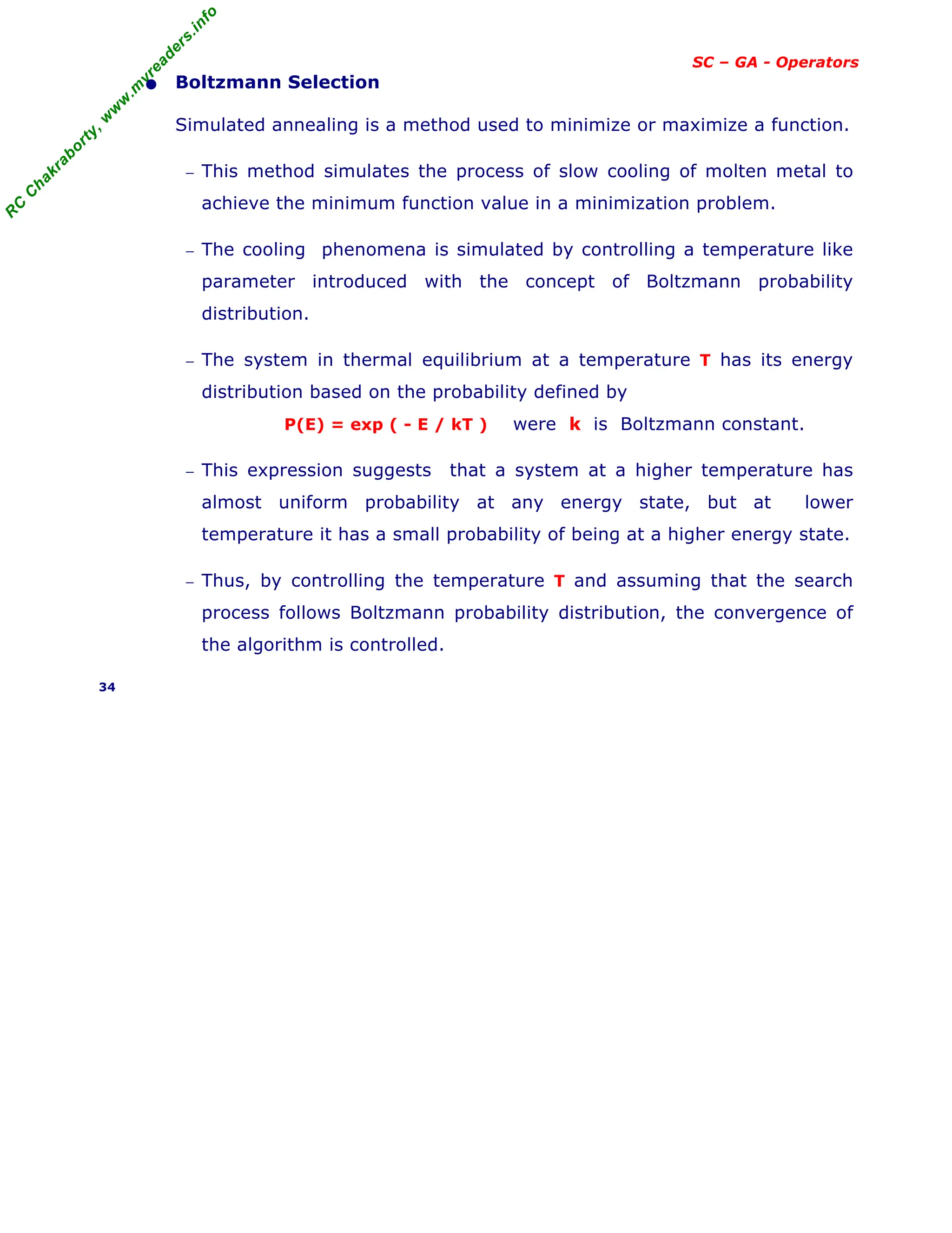 R
C
C
h
a
k
r
a
b
o
r
t
y
,
w
w
w
.
m
y
r
e
a
d
e
r
s
.
i
n
f
o
SC – GA - Operators
• Boltzmann Selection
Simulated annealing is a method used to minimize or maximize a function.
− This method simulates the process of slow cooling of molten metal to
achieve the minimum function value in a minimization problem.
− The cooling phenomena is simulated by controlling a temperature like
parameter introduced with the concept of Boltzmann probability
distribution.
− The system in thermal equilibrium at a temperature T has its energy
distribution based on the probability defined by
P(E) = exp ( - E / kT ) were k is Boltzmann constant.
− This expression suggests that a system at a higher temperature has
almost uniform probability at any energy state, but at lower
temperature it has a small probability of being at a higher energy state.
− Thus, by controlling the temperature T and assuming that the search
process follows Boltzmann probability distribution, the convergence of
the algorithm is controlled.
34
 
