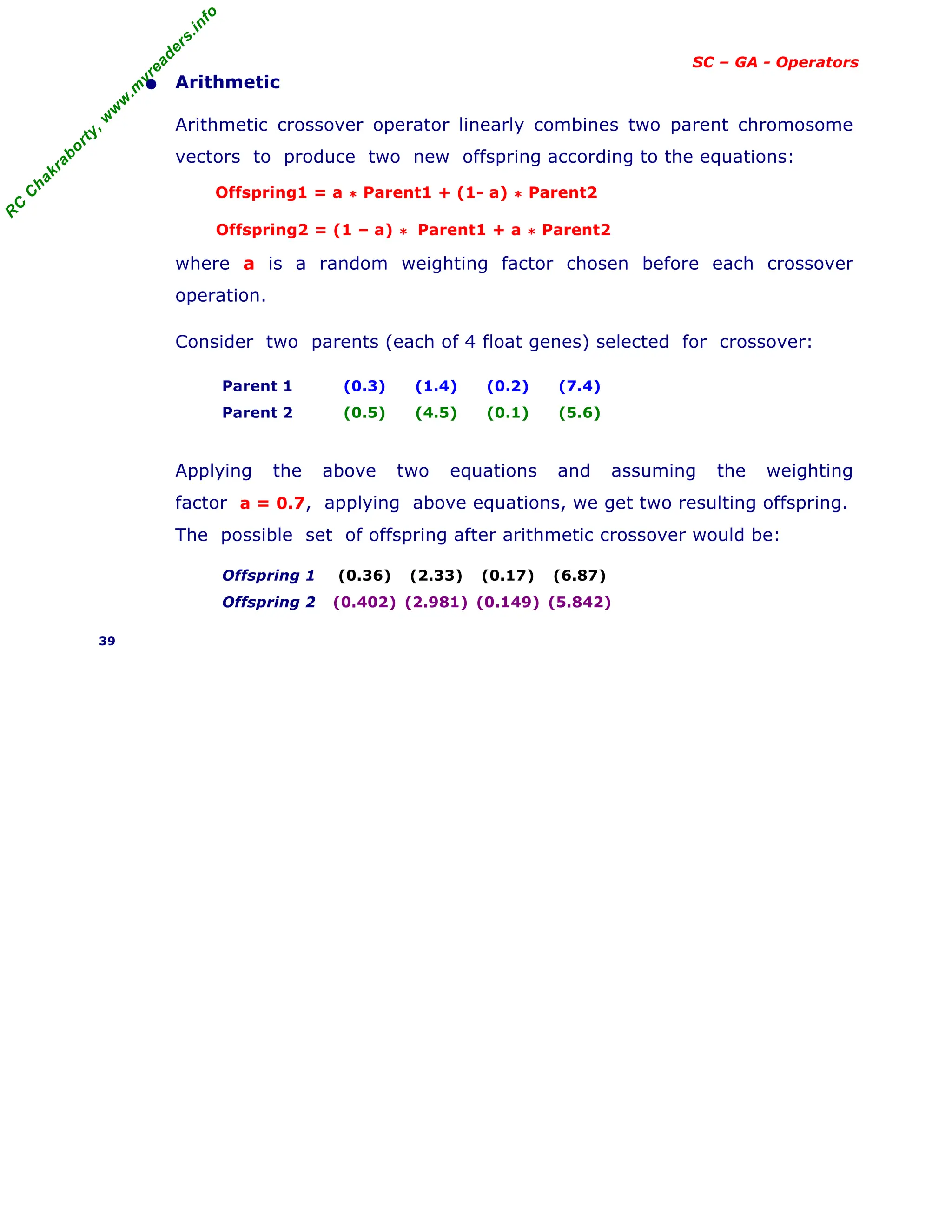 R
C
C
h
a
k
r
a
b
o
r
t
y
,
w
w
w
.
m
y
r
e
a
d
e
r
s
.
i
n
f
o
SC – GA - Operators
• Arithmetic
Arithmetic crossover operator linearly combines two parent chromosome
vectors to produce two new offspring according to the equations:
Offspring1 = a * Parent1 + (1- a) * Parent2
Offspring2 = (1 – a) * Parent1 + a * Parent2
where a is a random weighting factor chosen before each crossover
operation.
Consider two parents (each of 4 float genes) selected for crossover:
Parent 1 (0.3) (1.4) (0.2) (7.4)
Parent 2 (0.5) (4.5) (0.1) (5.6)
Applying the above two equations and assuming the weighting
factor a = 0.7, applying above equations, we get two resulting offspring.
The possible set of offspring after arithmetic crossover would be:
Offspring 1 (0.36) (2.33) (0.17) (6.87)
Offspring 2 (0.402) (2.981) (0.149) (5.842)
39
 
