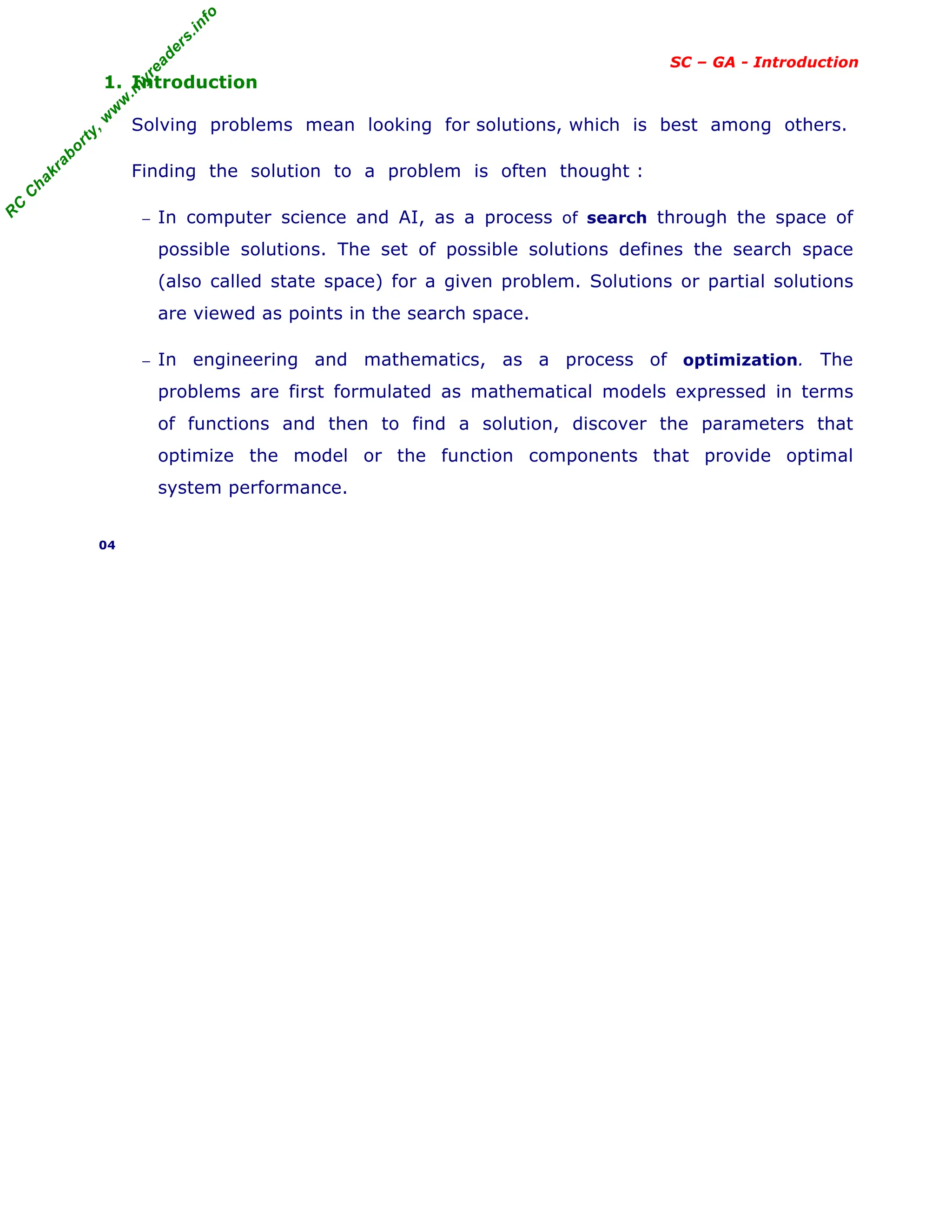 R
C
C
h
a
k
r
a
b
o
r
t
y
,
w
w
w
.
m
y
r
e
a
d
e
r
s
.
i
n
f
o
SC – GA - Introduction
1. Introduction
Solving problems mean looking for solutions, which is best among others.
Finding the solution to a problem is often thought :
− In computer science and AI, as a process of search through the space of
possible solutions. The set of possible solutions defines the search space
(also called state space) for a given problem. Solutions or partial solutions
are viewed as points in the search space.
− In engineering and mathematics, as a process of optimization. The
problems are first formulated as mathematical models expressed in terms
of functions and then to find a solution, discover the parameters that
optimize the model or the function components that provide optimal
system performance.
04
 