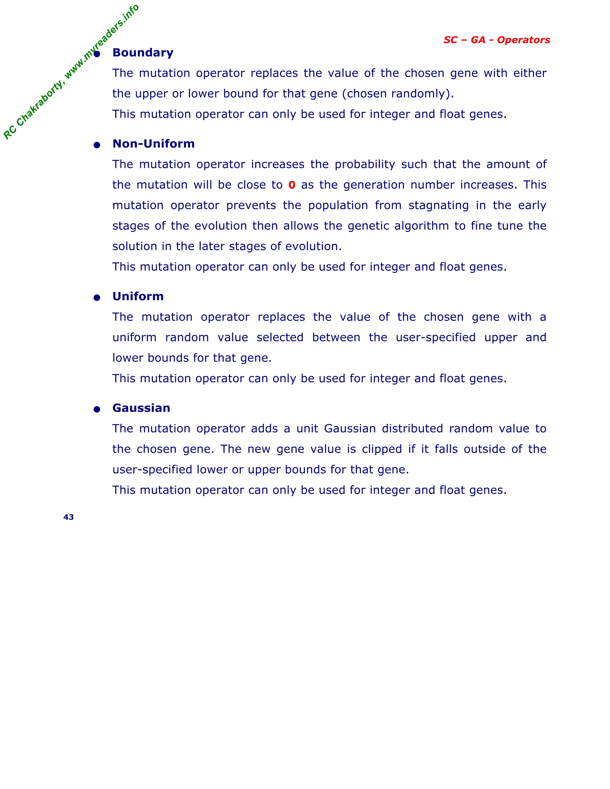 R
C
C
h
a
k
r
a
b
o
r
t
y
,
w
w
w
.
m
y
r
e
a
d
e
r
s
.
i
n
f
o
SC – GA - Operators
• Boundary
The mutation operator replaces the value of the chosen gene with either
the upper or lower bound for that gene (chosen randomly).
This mutation operator can only be used for integer and float genes.
• Non-Uniform
The mutation operator increases the probability such that the amount of
the mutation will be close to 0 as the generation number increases. This
mutation operator prevents the population from stagnating in the early
stages of the evolution then allows the genetic algorithm to fine tune the
solution in the later stages of evolution.
This mutation operator can only be used for integer and float genes.
• Uniform
The mutation operator replaces the value of the chosen gene with a
uniform random value selected between the user-specified upper and
lower bounds for that gene.
This mutation operator can only be used for integer and float genes.
• Gaussian
The mutation operator adds a unit Gaussian distributed random value to
the chosen gene. The new gene value is clipped if it falls outside of the
user-specified lower or upper bounds for that gene.
This mutation operator can only be used for integer and float genes.
43
 