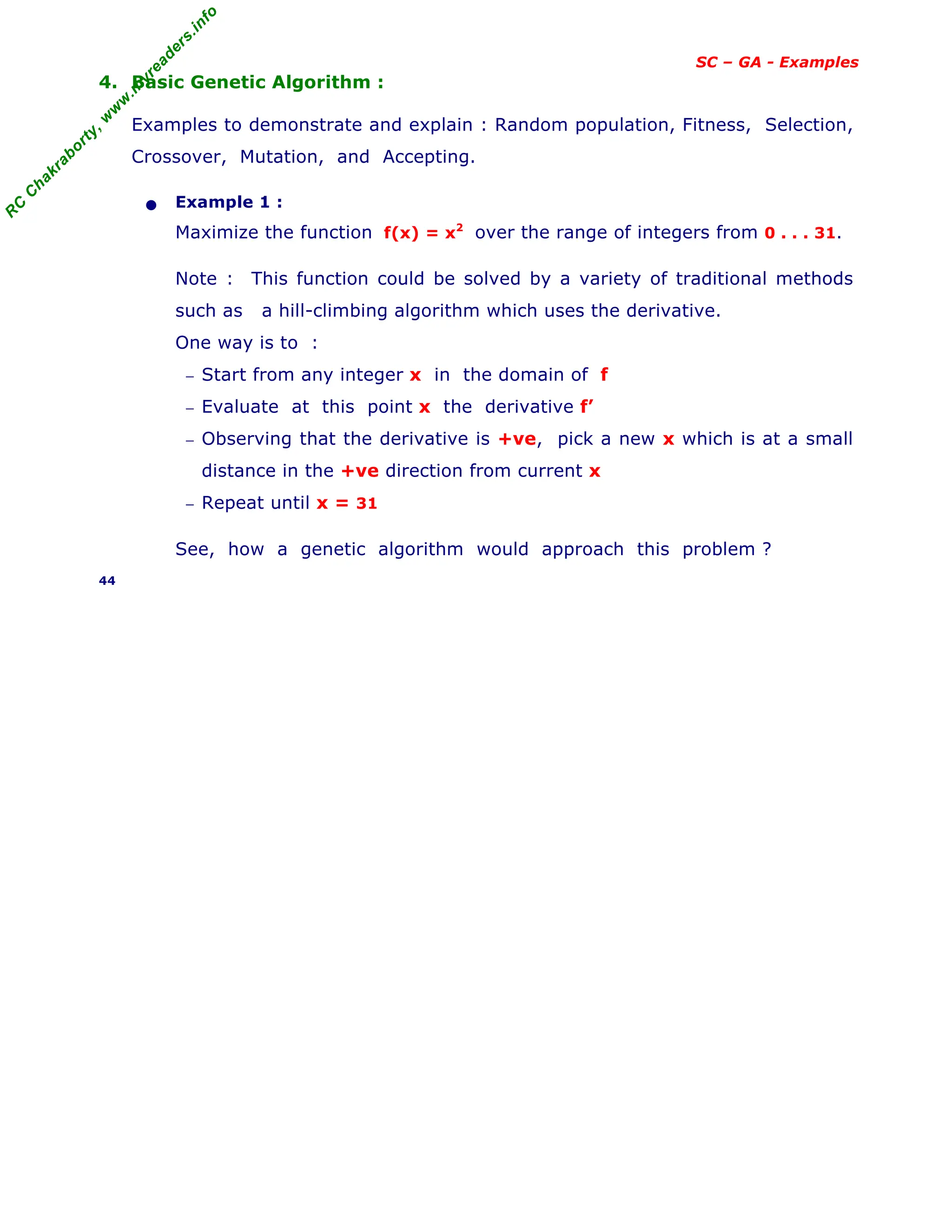 R
C
C
h
a
k
r
a
b
o
r
t
y
,
w
w
w
.
m
y
r
e
a
d
e
r
s
.
i
n
f
o
SC – GA - Examples
4. Basic Genetic Algorithm :
Examples to demonstrate and explain : Random population, Fitness, Selection,
Crossover, Mutation, and Accepting.
• Example 1 :
Maximize the function f(x) = x2
over the range of integers from 0 . . . 31.
Note : This function could be solved by a variety of traditional methods
such as a hill-climbing algorithm which uses the derivative.
One way is to :
− Start from any integer x in the domain of f
− Evaluate at this point x the derivative f’
− Observing that the derivative is +ve, pick a new x which is at a small
distance in the +ve direction from current x
− Repeat until x = 31
See, how a genetic algorithm would approach this problem ?
44
 