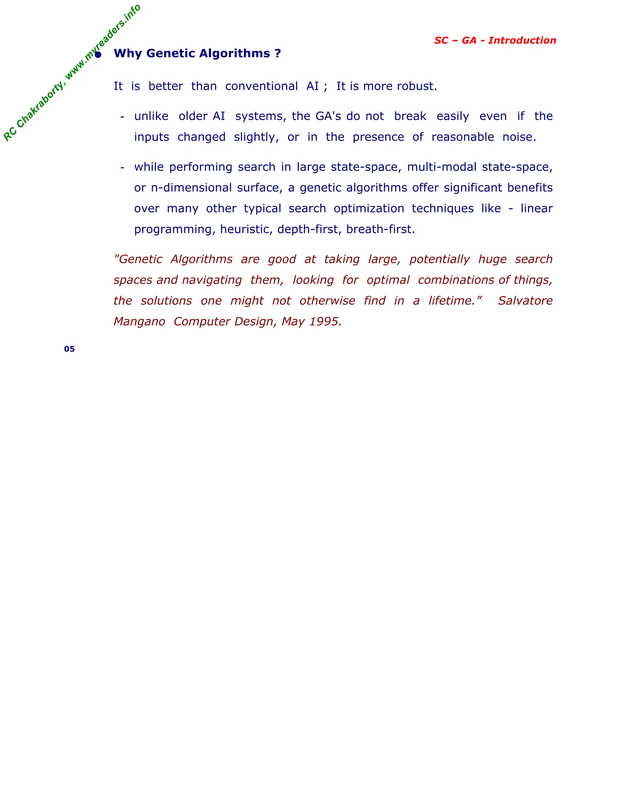 R
C
C
h
a
k
r
a
b
o
r
t
y
,
w
w
w
.
m
y
r
e
a
d
e
r
s
.
i
n
f
o
SC – GA - Introduction
• Why Genetic Algorithms ?
It is better than conventional AI ; It is more robust.
- unlike older AI systems, the GA's do not break easily even if the
inputs changed slightly, or in the presence of reasonable noise.
- while performing search in large state-space, multi-modal state-space,
or n-dimensional surface, a genetic algorithms offer significant benefits
over many other typical search optimization techniques like - linear
programming, heuristic, depth-first, breath-first.
"Genetic Algorithms are good at taking large, potentially huge search
spaces and navigating them, looking for optimal combinations of things,
the solutions one might not otherwise find in a lifetime.” Salvatore
Mangano Computer Design, May 1995.
05
 