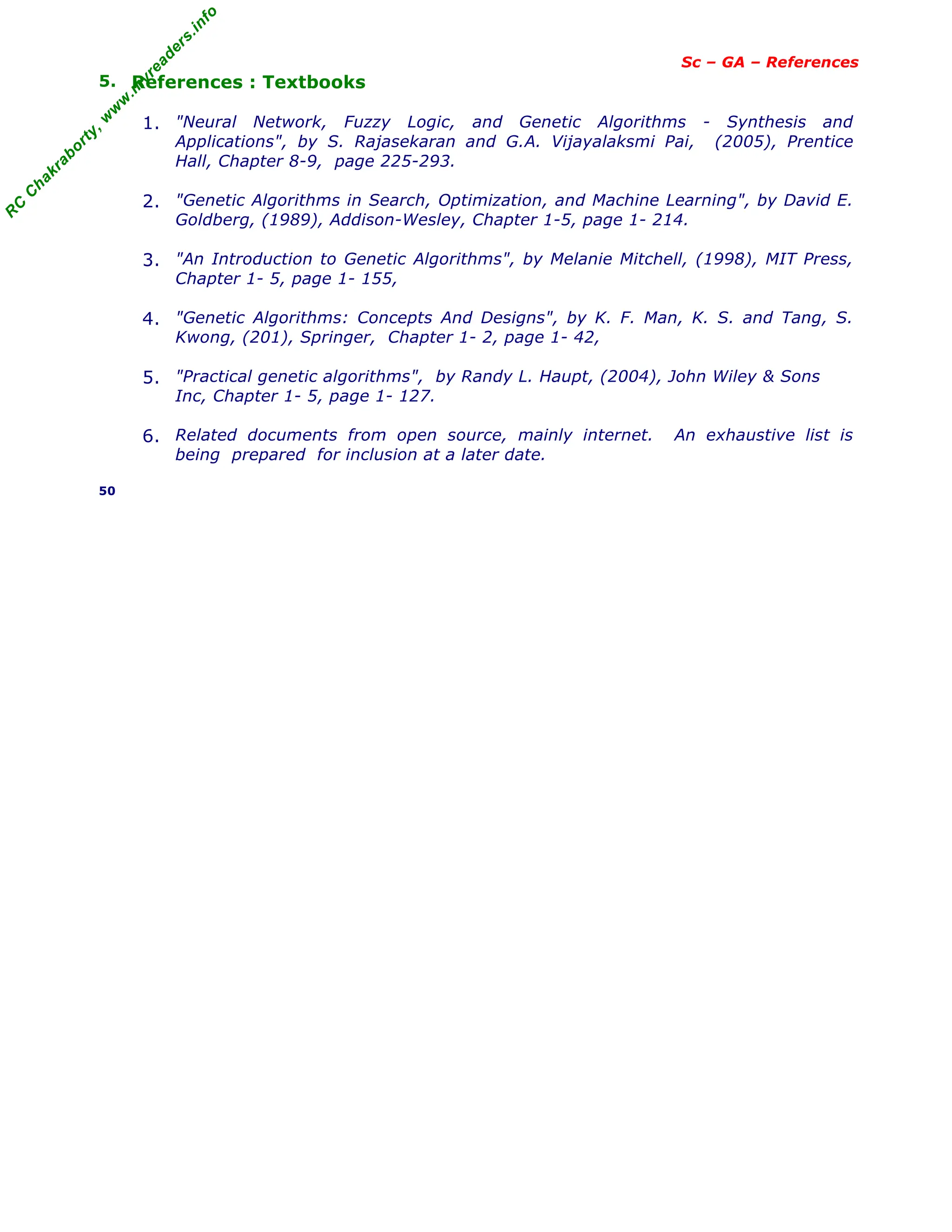 R
C
C
h
a
k
r
a
b
o
r
t
y
,
w
w
w
.
m
y
r
e
a
d
e
r
s
.
i
n
f
o
Sc – GA – References
5. References : Textbooks
1. "Neural Network, Fuzzy Logic, and Genetic Algorithms - Synthesis and
Applications", by S. Rajasekaran and G.A. Vijayalaksmi Pai, (2005), Prentice
Hall, Chapter 8-9, page 225-293.
2. "Genetic Algorithms in Search, Optimization, and Machine Learning", by David E.
Goldberg, (1989), Addison-Wesley, Chapter 1-5, page 1- 214.
3. "An Introduction to Genetic Algorithms", by Melanie Mitchell, (1998), MIT Press,
Chapter 1- 5, page 1- 155,
4. "Genetic Algorithms: Concepts And Designs", by K. F. Man, K. S. and Tang, S.
Kwong, (201), Springer, Chapter 1- 2, page 1- 42,
5. "Practical genetic algorithms", by Randy L. Haupt, (2004), John Wiley & Sons
Inc, Chapter 1- 5, page 1- 127.
6. Related documents from open source, mainly internet. An exhaustive list is
being prepared for inclusion at a later date.
50
 