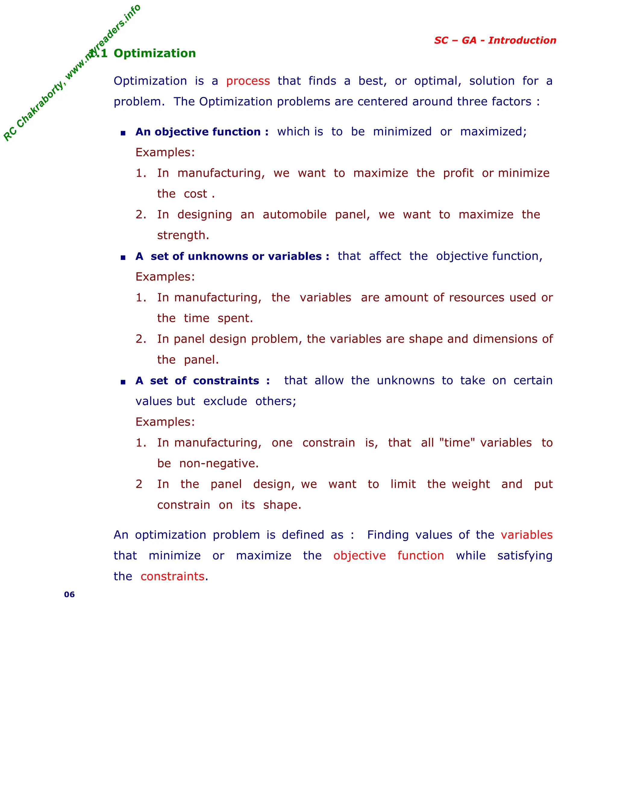 R
C
C
h
a
k
r
a
b
o
r
t
y
,
w
w
w
.
m
y
r
e
a
d
e
r
s
.
i
n
f
o
SC – GA - Introduction
1.1 Optimization
Optimization is a process that finds a best, or optimal, solution for a
problem. The Optimization problems are centered around three factors :
■ An objective function : which is to be minimized or maximized;
Examples:
1. In manufacturing, we want to maximize the profit or minimize
the cost .
2. In designing an automobile panel, we want to maximize the
strength.
■ A set of unknowns or variables : that affect the objective function,
Examples:
1. In manufacturing, the variables are amount of resources used or
the time spent.
2. In panel design problem, the variables are shape and dimensions of
the panel.
■ A set of constraints : that allow the unknowns to take on certain
values but exclude others;
Examples:
1. In manufacturing, one constrain is, that all "time" variables to
be non-negative.
2 In the panel design, we want to limit the weight and put
constrain on its shape.
An optimization problem is defined as : Finding values of the variables
that minimize or maximize the objective function while satisfying
the constraints.
06
 