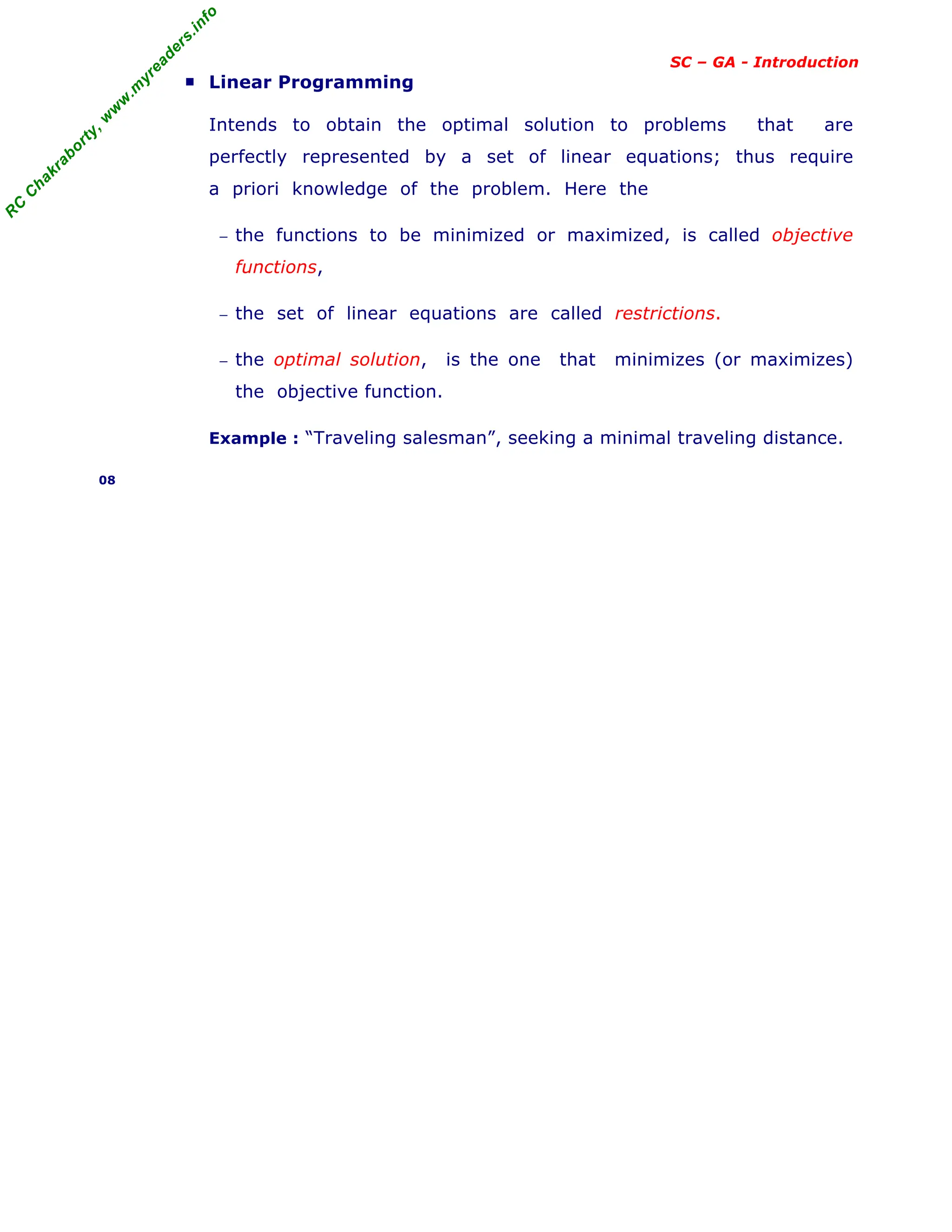 R
C
C
h
a
k
r
a
b
o
r
t
y
,
w
w
w
.
m
y
r
e
a
d
e
r
s
.
i
n
f
o
SC – GA - Introduction
■ Linear Programming
Intends to obtain the optimal solution to problems that are
perfectly represented by a set of linear equations; thus require
a priori knowledge of the problem. Here the
− the functions to be minimized or maximized, is called objective
functions,
− the set of linear equations are called restrictions.
− the optimal solution, is the one that minimizes (or maximizes)
the objective function.
Example : “Traveling salesman”, seeking a minimal traveling distance.
08
 