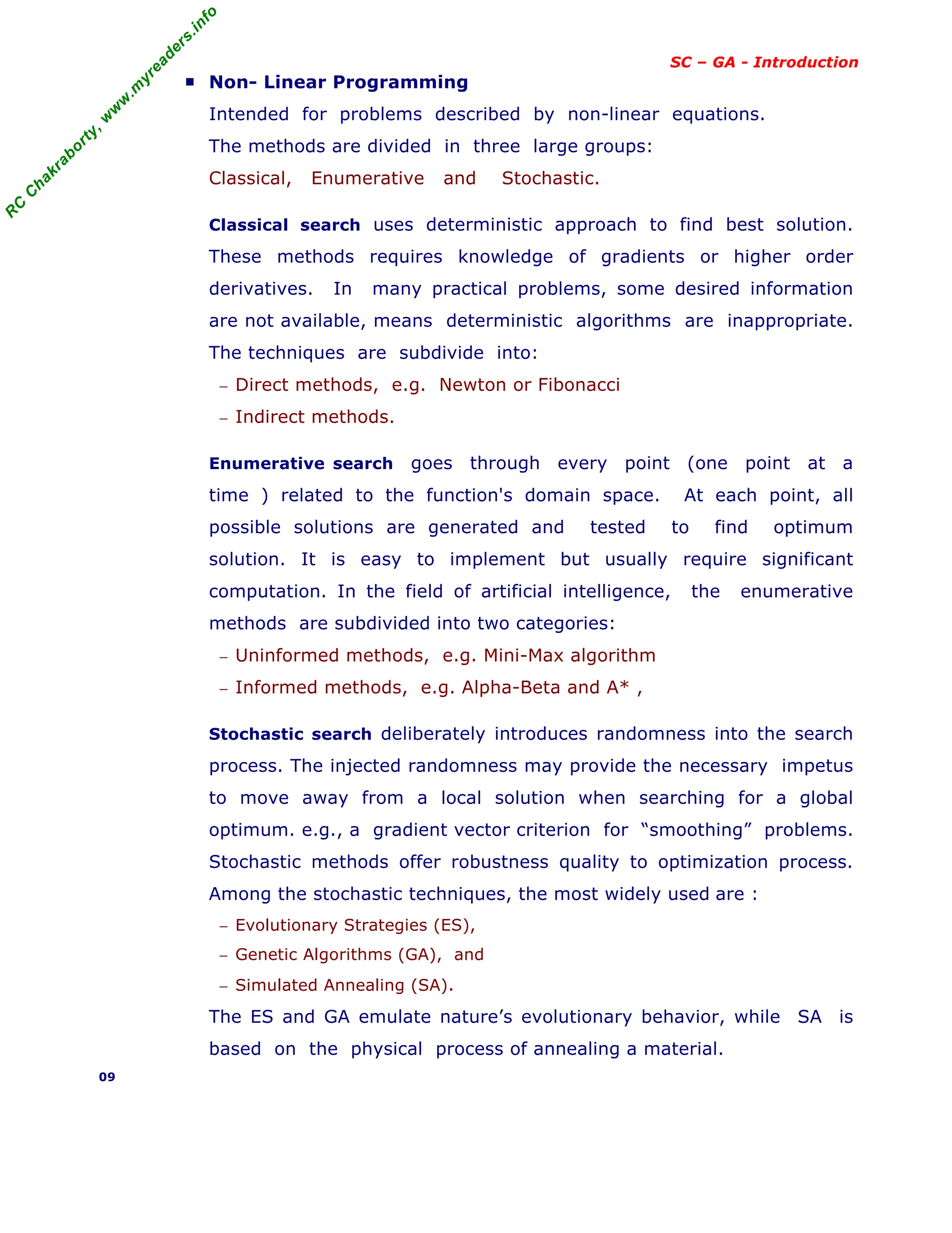 R
C
C
h
a
k
r
a
b
o
r
t
y
,
w
w
w
.
m
y
r
e
a
d
e
r
s
.
i
n
f
o
SC – GA - Introduction
■ Non- Linear Programming
Intended for problems described by non-linear equations.
The methods are divided in three large groups:
Classical, Enumerative and Stochastic.
Classical search uses deterministic approach to find best solution.
These methods requires knowledge of gradients or higher order
derivatives. In many practical problems, some desired information
are not available, means deterministic algorithms are inappropriate.
The techniques are subdivide into:
− Direct methods, e.g. Newton or Fibonacci
− Indirect methods.
Enumerative search goes through every point (one point at a
time ) related to the function's domain space. At each point, all
possible solutions are generated and tested to find optimum
solution. It is easy to implement but usually require significant
computation. In the field of artificial intelligence, the enumerative
methods are subdivided into two categories:
− Uninformed methods, e.g. Mini-Max algorithm
− Informed methods, e.g. Alpha-Beta and A* ,
Stochastic search deliberately introduces randomness into the search
process. The injected randomness may provide the necessary impetus
to move away from a local solution when searching for a global
optimum. e.g., a gradient vector criterion for “smoothing” problems.
Stochastic methods offer robustness quality to optimization process.
Among the stochastic techniques, the most widely used are :
− Evolutionary Strategies (ES),
− Genetic Algorithms (GA), and
− Simulated Annealing (SA).
The ES and GA emulate nature’s evolutionary behavior, while SA is
based on the physical process of annealing a material.
09
 