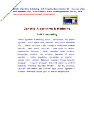 R
C
C
h
a
k
r
a
b
o
r
t
y
,
w
w
w
.
m
y
r
e
a
d
e
r
s
.
i
n
f
o
Genetic Algorithms & Modeling : Soft Computing Course Lecture 37 – 40, notes, slides
www.myreaders.info/ , RC Chakraborty, e-mail rcchak@gmail.com , Dec. 01, 2010
http://www.myreaders.info/html/soft_computing.html
Genetic Algorithms & Modeling
Soft Computing
www.myreaders.info
Return to Website
Genetic algorithms & Modeling, topics : Introduction, why genetic
algorithm? search optimization methods, evolutionary algorithms
(EAs), genetic algorithms (GAs) - biological background, working
principles; basic genetic algorithm, flow chart for Genetic
Programming. Encoding : binary encoding, value encoding,
permutation encoding, tree encoding. Operators of genetic
algorithm : random population, reproduction or selection -
roulette wheel selection, Boltzmann selection; Fitness function;
Crossover - one-point crossover, two-point crossover, uniform
crossover, arithmetic, heuristic; Mutation - flip bit, boundary,
Gaussian, non-uniform, and uniform; Basic genetic algorithm :
examples - maximize function f(x) = x2
and two bar pendulum.
 