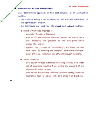 R
C
C
h
a
k
r
a
b
o
r
t
y
,
w
w
w
.
m
y
r
e
a
d
e
r
s
.
i
n
f
o
SC – GA - Introduction
• Classical or Calculus based search
Uses deterministic approach to find best solutions of an optimization
problem.
− the solutions satisfy a set of necessary and sufficient conditions of
the optimization problem.
− the techniques are subdivide into direct and indirect methods.
◊ Direct or Numerical methods :
− example : Newton or Fibonacci,
− tries to find extremes by "hopping" around the search space
and assessing the gradient of the new point, which
guides the search.
− applies the concept of "hill climbing", and finds the best
local point by climbing the steepest permissible gradient.
− used only on a restricted set of "well behaved" functions.
◊ Indirect methods :
− does search for local extremes by solving usually non-linear
set of equations resulting from setting the gradient of the
objective function to zero.
− does search for possible solutions (function peaks), starts by
restricting itself to points with zero slope in all directions.
11
 