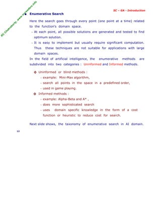 R
C
C
h
a
k
r
a
b
o
r
t
y
,
w
w
w
.
m
y
r
e
a
d
e
r
s
.
i
n
f
o
SC – GA - Introduction
• Enumerative Search
Here the search goes through every point (one point at a time) related
to the function's domain space.
− At each point, all possible solutions are generated and tested to find
optimum solution.
− It is easy to implement but usually require significant computation.
Thus these techniques are not suitable for applications with large
domain spaces.
In the field of artificial intelligence, the enumerative methods are
subdivided into two categories : Uninformed and Informed methods.
◊ Uninformed or blind methods :
− example: Mini-Max algorithm,
− search all points in the space in a predefined order,
− used in game playing.
◊ Informed methods :
− example: Alpha-Beta and A* ,
− does more sophisticated search
− uses domain specific knowledge in the form of a cost
function or heuristic to reduce cost for search.
Next slide shows, the taxonomy of enumerative search in AI domain.
12
 